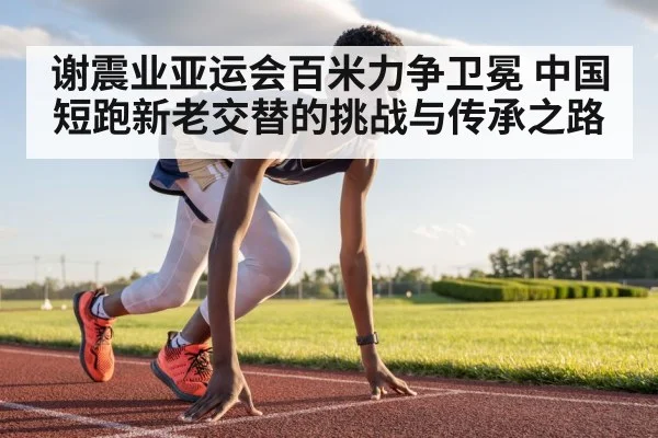 谢震业亚运会百米力争卫冕 中国短跑新老交替的挑战与传承之路